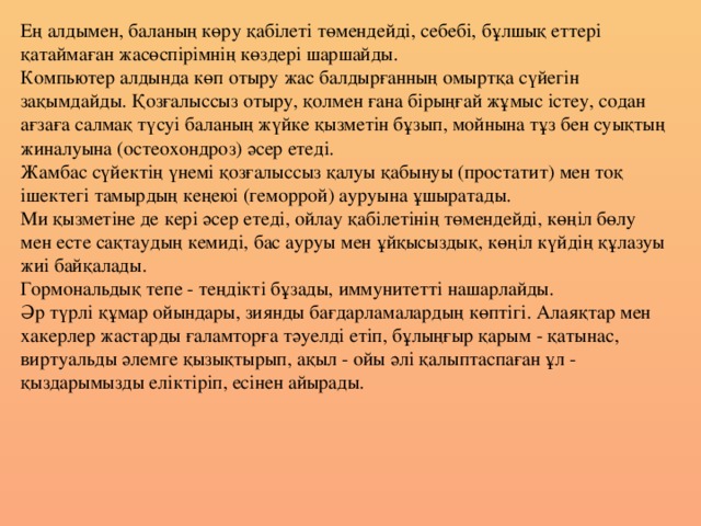 Ең алдымен, баланың көру қабілеті төмендейді, себебі, бұлшық еттері қатаймаған жасөспірімнің көздері шаршайды. Компьютер алдында көп отыру жас балдырғанның омыртқа сүйегін зақымдайды. Қозғалыссыз отыру, қолмен ғана бірыңғай жұмыс істеу, содан ағзаға салмақ түсуі баланың жүйке қызметін бұзып, мойнына тұз бен суықтың жиналуына (остеохондроз) әсер етеді. Жамбас сүйектің үнемі қозғалыссыз қалуы қабынуы (простатит) мен тоқ ішектегі тамырдың кеңеюі (геморрой) ауруына ұшыратады. Ми қызметіне де кері әсер етеді, ойлау қабілетінің төмендейді, көңіл бөлу мен есте сақтаудың кемиді, бас ауруы мен ұйқысыздық, көңіл күйдің құлазуы жиі байқалады. Гормональдық тепе - теңдікті бұзады, иммунитетті нашарлайды. Әр түрлі құмар ойындары, зиянды бағдарламалардың көптігі. Алаяқтар мен хакерлер жастарды ғаламторға тәуелді етіп, бұлыңғыр қарым - қатынас, виртуальды әлемге қызықтырып, ақыл - ойы әлі қалыптаспаған ұл - қыздарымызды еліктіріп, есінен айырады.