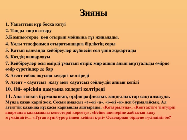 Зияны 1. Уақыттың құр босқа кетуі 2. Таңды таңға атыру 3.Компьютерде көп отырып мойныңа тұз жиналады. 4. Ұялы телефонмен отыратындарға бірліктің соры 5. Қатып қалғанда кейбіреулер жүйкесін сол үшін жұқартады 6. Көздің нашарлауы 7. Кейбіреулер осы өмірді ұмытып өтірік мир ашып алып виртуальды өмірде өмір сүретіндер де бар 8. Агент сабақ оқуыңа кедергі келтіреді 9. Агент – сауатсыз жазу мен сауатсыз сөйлеудің айқын кепілі         10. Ой- өрісінің дамуына кедергі келтіреді 11.  Ана тіліміз бұрмаланып, орфографиялық заңдылықтар сақталмауда.  Мұнда қазақ қарпі жоқ. Сосын амалсыз «ә»-ні «а», «і»-ні «и» деп бұрмалайсың. Ал агенттің қазақша нұсқасы қарныңды аштырады. «Қотарылуда», «Контактіге тінтуірді апарғанда қалқымалы кеңестерді көрсету», «Бейне шеттеріне жабысып қалу мүмкіндігі»... «Тұған күні бүрсүгіннен кейінгі күні» Осылардан бірдеңе түсіндіңіз бе?