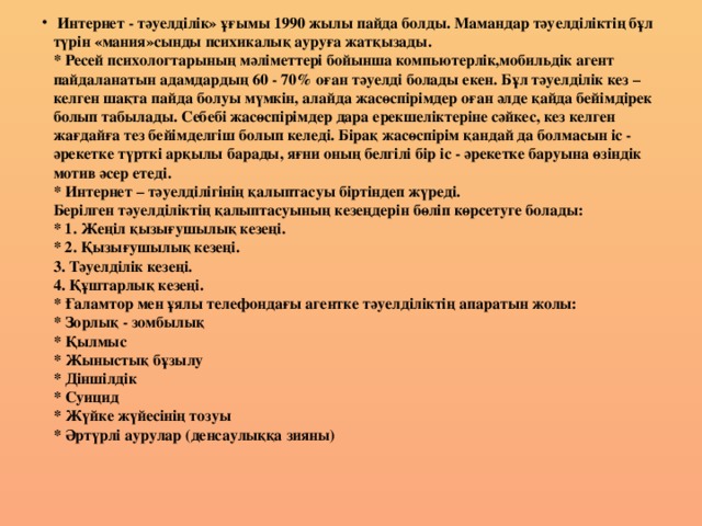 Интернет - тәуелділік» ұғымы 1990 жылы пайда болды. Мамандар тәуелділіктің бұл түрін «мания»сынды психикалық ауруға жатқызады.  * Ресей психологтарының мәліметтері бойынша компьютерлік,мобильдік агент пайдаланатын адамдардың 60 - 70% оған тәуелді болады екен. Бұл тәуелділік кез – келген шақта пайда болуы мүмкін, алайда жасөспірімдер оған әлде қайда бейімдірек болып табылады. Себебі жасөспірімдер дара ерекшеліктеріне сәйкес, кез келген жағдайға тез бейімделгіш болып келеді. Бірақ жасөспірім қандай да болмасын іс - әрекетке түрткі арқылы барады, яғни оның белгілі бір іс - әрекетке баруына өзіндік мотив әсер етеді.  * Интернет – тәуелділігінің қалыптасуы біртіндеп жүреді.  Берілген тәуелділіктің қалыптасуының кезеңдерін бөліп көрсетуге болады:  * 1. Жеңіл қызығушылық кезеңі.  * 2. Қызығушылық кезеңі.  3. Тәуелділік кезеңі.  4. Құштарлық кезеңі.  * Ғаламтор мен ұялы телефондағы агентке тәуелділіктің апаратын жолы:  * Зорлық - зомбылық  * Қылмыс  * Жыныстық бұзылу  * Діншілдік  * Суицид  * Жүйке жүйесінің тозуы  * Әртүрлі аурулар (денсаулыққа зияны)