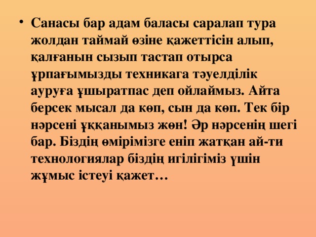 Санасы бар адам баласы саралап тура жолдан таймай өзіне қажеттісін алып, қалғанын сызып тастап отырса ұрпағымызды техникага тәуелділік ауруға ұшыратпас деп ойлаймыз. Айта берсек мысал да көп, сын да көп. Тек бір нәрсені ұққанымыз жөн! Әр нәрсенің шегі бар. Біздің өмірімізге еніп жатқан ай-ти технологиялар біздің игілігіміз үшін жұмыс істеуі қажет…