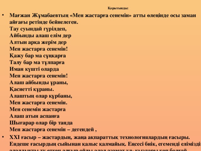 Қорытынды:   Мағжан Жұмабаевтың «Мен жастарға сенемін» атты өлеңінде осы заман айғағы ретінде бейнелеген.  Тау суындай гүрілдеп,  Айбынды алаш елім дер  Алтын арқа жерім дер  Мен жастарға сенемін!  Қажу бар ма сұңқарға  Талу бар ма тұлпарға  Иман күшті оларда  Мен жастарға сенемін!  Алаш айбынды ұраны,  Қасиетті құраны.  Алаштың олар құрбаны,  Мен жастарға сенемін.  Мен сенемін жастарға  Алаш атын аспанға  Шығарар олар бір таңда  Мен жастарға сенемін – дегендей , ХХІ ғасыр – жастардың, жаңа ақпараттық технологиялардың ғасыры. Ендеше ғасырдың сыйынан қалыс қалмайық. Еңсесі биік, егеменді еліміздің адалдықты ту еткен алғыр ойлы адал азамат ұл- қыздары көп болғай.  