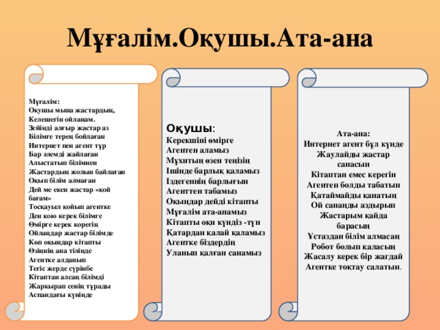 Мұғалім.Оқушы.Ата-ана Мұғалім: Оқушы мына жастардың,  Келешегін ойланам.  Зейінді алғыр жастар аз  Білімге терең бойлаған  Интернет пен агент тұр  Бар әлемді жайлаған  Алыстатып білімнен  Жастардың жолын байлаған  Оқып білім алмаған  Дей ме екен жастар «қой бағам» Тосқауыл қойып агентке  Ден қою керек білімге  Өмірге керек қорегің  Ойлаңдар жастар білімде  Көп оқыңдар кітапты  Өзіңнің ана тіліңде  Агентке алданып  Тегіс жерде сүрінбе  Кітаптан алсаң білімді  Жарқырап сенің тұрады  Аспандағы күніңде Оқушы :  Керекшіні өмірге  Агентен аламыз  Мұхитың өзен теңізің  Ішінде барлық қаламыз  Іздегеннің барлығын  Агенттен табамыз  Оқыңдар дейді кітапты  Мұғалім ата-анамыз  Кітапты оқи күндіз -түн  Қатардан қалай қаламыз  Агентке біздердің  Уланып қалған санамыз Ата-ана: Интернет агент бұл күнде Жаулайды жастар санасын   Кітаптан емес керегін   Агентен болды табатын Қатаймайды қанатың Ой санаңды аздырып Жастарым қайда барасың Ұстаздан білім алмасаң Робот болып қаласың Жасалу керек бір жагдай Агентке тоқтау салатын .