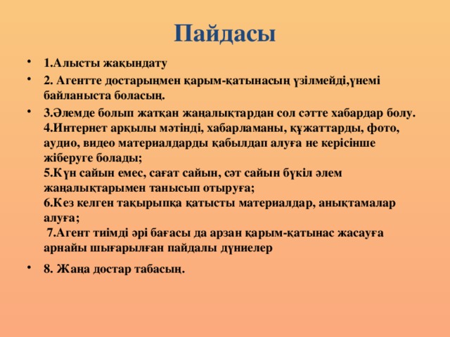 Пайдасы 1.Алысты жақындату 2. Агентте достарыңмен қарым-қатынасың үзілмейді,үнемі байланыста боласың. 3.Әлемде болып жатқан жаңалықтардан сол сәтте хабардар болу.  4.Интернет арқылы мәтінді, хабарламаны, құжаттарды, фото, аудио, видео материалдарды қабылдап алуға не керісінше жіберуге болады;  5.Күн сайын емес, сағат сайын, сәт сайын бүкіл әлем жаңалықтарымен танысып отыруға;  6.Кез келген тақырыпқа қатысты материалдар, анықтамалар алуға;  7.Агент тиімді әрі бағасы да арзан қарым-қатынас жасауға арнайы шығарылған пайдалы дүниелер 8. Жаңа достар табасың.