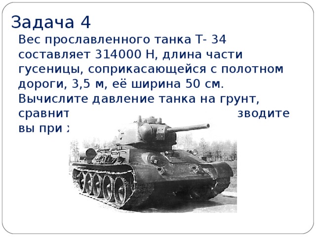Задача 4 Вес прославленного танка Т- 34 составляет 314000 Н, длина части гусеницы, соприкасающейся с полотном дороги, 3,5 м, её ширина 50 см.  Вычислите давление танка на грунт, сравните его с тем, которое производите вы при ходьбе.