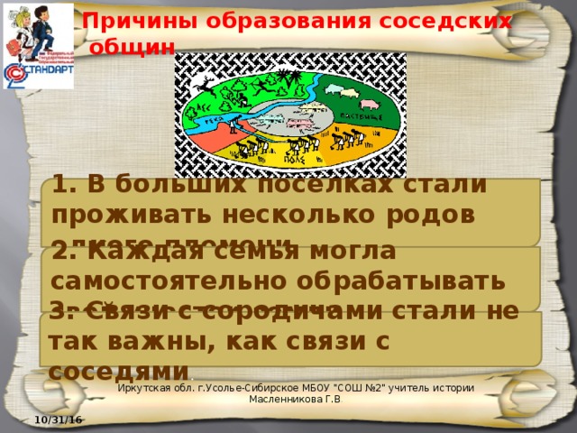 Причины образования соседских общин 1. В больших поселках стали проживать несколько родов одного племени. 2. Каждая семья могла самостоятельно обрабатывать свой участок земли. 3. Связи с сородичами стали не так важны, как связи с соседями . Иркутская обл. г.Усолье-Сибирское МБОУ 