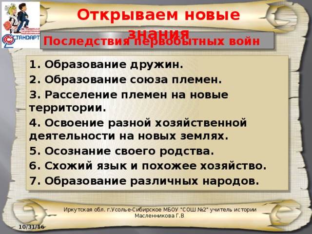 Открываем новые знания Последствия первобытных войн 1. Образование дружин. 2. Образование союза племен. 3. Расселение племен на новые территории. 4. Освоение разной хозяйственной деятельности на новых землях. 5. Осознание своего родства. 6. Схожий язык и похожее хозяйство. 7. Образование различных народов. Иркутская обл. г.Усолье-Сибирское МБОУ 