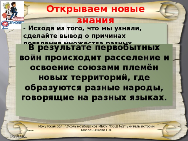 Открываем новые знания - Исходя из того, что мы узнали, сделайте вывод о причинах появления множества разных народов. В результате первобытных войн происходит расселение и освоение союзами племён новых территорий, где образуются разные народы, говорящие на разных языках. Иркутская обл. г.Усолье-Сибирское МБОУ 