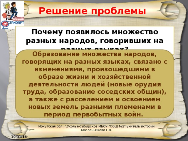 Решение проблемы Почему появилось множество разных народов, говоривших на разных языках? Образование множества народов, говорящих на разных языках, связано с изменениями, произошедшими в образе жизни и хозяйственной деятельности людей (новые орудия труда, образование соседских общин), а также с расселением и освоением новых земель разными племенами в период первобытных войн. Иркутская обл. г.Усолье-Сибирское МБОУ 