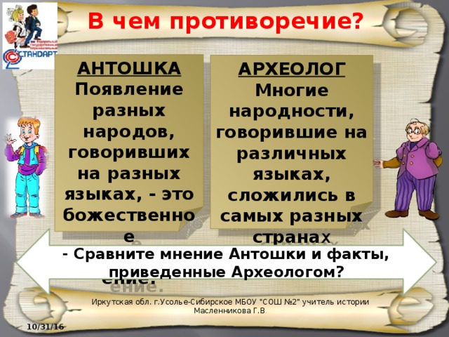 В чем противоречие? АНТОШКА Появление разных народов, говоривших на разных языках, - это божественное предопределение. АРХЕОЛОГ Многие народности, говорившие на различных языках, сложились в самых разных страна х - Сравните мнение Антошки и факты, приведенные Археологом? Иркутская обл. г.Усолье-Сибирское МБОУ 