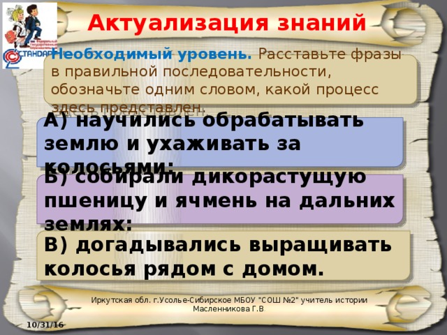 Актуализация знаний Необходимый уровень. Расставьте фразы в правильной последовательности, обозначьте одним словом, какой процесс здесь представлен. А) научились обрабатывать землю и ухаживать за колосьями; Б) собирали дикорастущую пшеницу и ячмень на дальних землях; В) догадывались выращивать колосья рядом с домом. Иркутская обл. г.Усолье-Сибирское МБОУ 