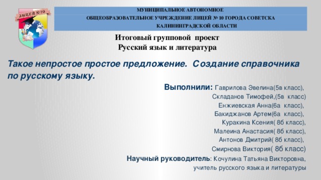 МУНИЦИПАЛЬНОЕ АВТОНОМНОЕ ОБЩЕОБРАЗОВАТЕЛЬНОЕ УЧРЕЖДЕНИЕ ЛИЦЕЙ № 10 ГОРОДА СОВЕТСКА  КАЛИНИНГРАДСКОЙ ОБЛАСТИ Итоговый групповой проект Русский язык и литература Такое непростое простое предложение. Создание справочника по русскому языку. Выполнили: Гаврилова Эвелина(5в класс), Складанов Тимофей,(5в класс)  Енжиевская Анна(6а класс), Бакиджанов Артем(6а класс), Куракина Ксения( 8б класс),  Малеина Анастасия( 8б класс),  Антонов Дмитрий( 8б класс), Смирнова Виктория ( 8б класс) Научный руководитель : Кочулина Татьяна Викторовна, учитель русского языка и литературы