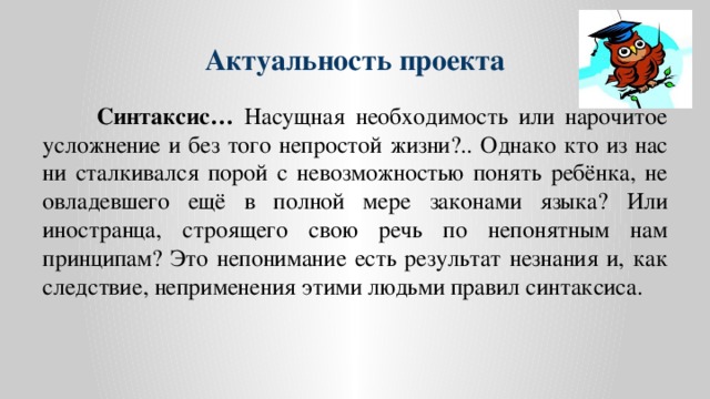 Актуальность проекта  Синтаксис… Насущная необходимость или нарочитое усложнение и без того непростой жизни?.. Однако кто из нас ни сталкивался порой с невозможностью понять ребёнка, не овладевшего ещё в полной мере законами языка? Или иностранца, строящего свою речь по непонятным нам принципам? Это непонимание есть результат незнания и, как следствие, неприменения этими людьми правил синтаксиса.