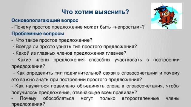 Что хотим выяснить? Основополагающий вопрос - Почему простое предложение может быть «непростым»? Проблемные вопросы - Что такое простое предложение?  - Всегда ли просто узнать тип простого предложения?  - Какой из главных членов предложения главнее? - Какие члены предложения способны участвовать в построении предложения?  - Как определить тип подчинительной связи в словосочетании и почему это важно знать при построении простого предложения? - Как научиться правильно объединять слова в словосочетания, чтобы получилось предложение, отвечающее всем правилам? - Почему обособляться могут только второстепенные члены предложения?