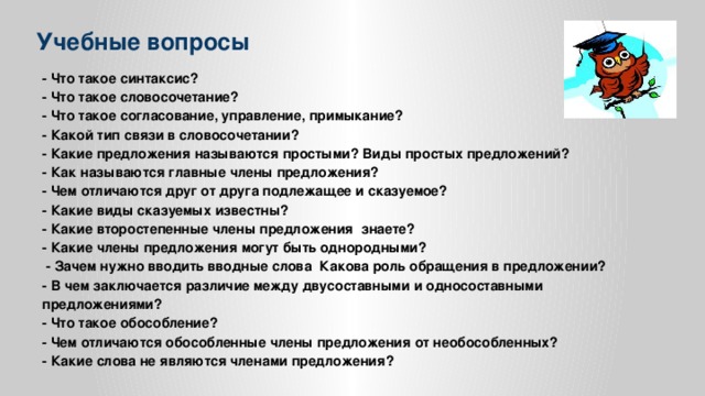 Учебные вопросы - Что такое синтаксис? - Что такое словосочетание? - Что такое согласование, управление, примыкание? - Какой тип связи в словосочетании? - Какие предложения называются простыми? Виды простых предложений? - Как называются главные члены предложения? - Чем отличаются друг от друга подлежащее и сказуемое? - Какие виды сказуемых известны? - Какие второстепенные члены предложения знаете? - Какие члены предложения могут быть однородными?  - Зачем нужно вводить вводные слова Какова роль обращения в предложении? - В чем заключается различие между двусоставными и односоставными предложениями? - Что такое обособление? - Чем отличаются обособленные члены предложения от необособленных? - Какие слова не являются членами предложения?