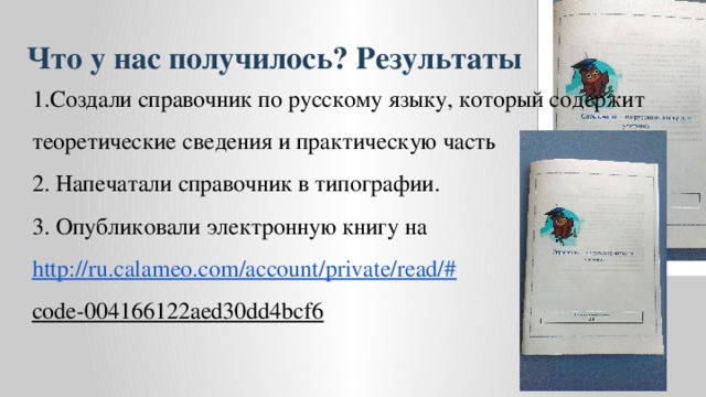 Что у нас получилось? Результаты 1.Создали справочник по русскому языку, который содержит теоретические сведения и практическую часть 2. Напечатали справочник в типографии. 3. Опубликовали электронную книгу на http://ru.calameo.com/account/private/read/# code-004166122aed30dd4bcf6