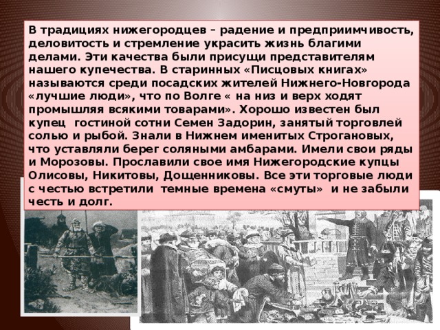 В традициях нижегородцев – радение и предприимчивость, деловитость и стремление украсить жизнь благими делами. Эти качества были присущи представителям нашего купечества. В старинных «Писцовых книгах» называются среди посадских жителей Нижнего-Новгорода «лучшие люди», что по Волге « на низ и верх ходят промышляя всякими товарами». Хорошо известен был купец гостиной сотни Семен Задорин, занятый торговлей солью и рыбой. Знали в Нижнем именитых Строгановых, что уставляли берег соляными амбарами. Имели свои ряды и Морозовы. Прославили свое имя Нижегородские купцы Олисовы, Никитовы, Дощенниковы. Все эти торговые люди с честью встретили темные времена «смуты» и не забыли честь и долг.