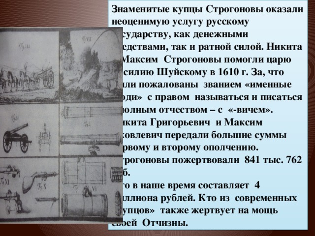 Знаменитые купцы Строгоновы оказали неоценимую услугу русскому государству, как денежными средствами, так и ратной силой. Никита и Максим Строгоновы помогли царю Василию Шуйскому в 1610 г. За, что были пожалованы званием «именные люди» с правом называться и писаться с полным отчеством – с «-вичем». Никита Григорьевич и Максим Яковлевич передали большие суммы первому и второму ополчению. Строгоновы пожертвовали 841 тыс. 762 руб. Что в наше время составляет 4 миллиона рублей. Кто из современных «купцов» также жертвует на мощь своей Отчизны. Оружие Купец стр 83 64