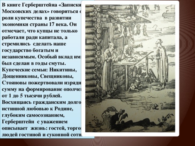 В книге Герберштейна «Записки о Московских делах» говориться о роли купечества в развитии экономики страны 17 века. Он отмечает, что купцы не только работали ради капитала, а стремились сделать наше государство богатым и независимым. Особый вклад ими был сделан в годы смуты. Купеческие семьи: Никитины, Дощенниковы, Свещниковы, Стояновы пожертвовали изрядную сумму на формирование ополчения от 1 до 5 тысячи рублей. Восхищаясь гражданским долгом и истинной любовью к Родине, глубоким самосознанием, Герберштейн с уважением описывает жизнь: гостей, торговых людей гостиной и суконной сотни.