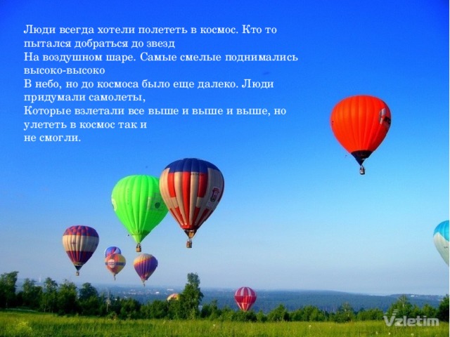 Люди всегда хотели полететь в космос. Кто то пытался добраться до звезд На воздушном шаре. Самые смелые поднимались высоко-высоко В небо, но до космоса было еще далеко. Люди придумали самолеты, Которые взлетали все выше и выше и выше, но улететь в космос так и не смогли.