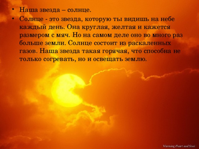 Наша звезда – солнце. Солнце - это звезда, которую ты видишь на небе каждый день. Она круглая, желтая и кажется размером с мяч. Но на самом деле оно во много раз больше земли. Солнце состоит из раскаленных газов. Наша звезда такая горячая, что способна не только согревать, но и освещать землю.