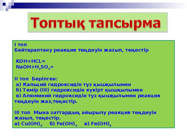 І топ Бейтараптану реакция теңдеуін жазып, теңестір   KOH+HCL=  NaOH+H 2 SO 4 =  ІІ топ Берілген:  а) Кальций гидроксидін тұз қышқылымен  б) Темір (ІІІ) гидроксидін күкірт қышқылымен  в) Алюминий гидроксидін тұз қышқылымен реакция теңдеуін жаз,теңестір.  ІІІ топ Мына заттардың айырылу реакция теңдеуін жазып, теңестір. а) Cu(OH) 2  б) Fe(OH) 3  в) Fe(OH) 2