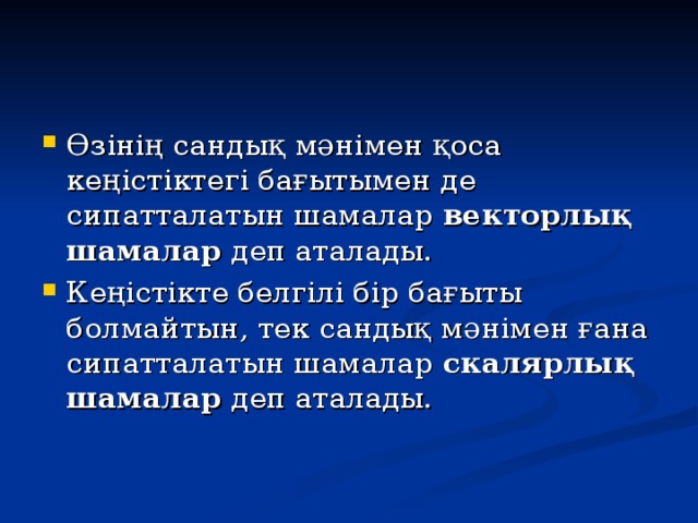 Өзінің сандық мәнімен қоса кеңістіктегі бағытымен де сипатталатын шамалар векторлық шамалар деп аталады. Кеңістікте белгілі бір бағыты болмайтын, тек сандық мәнімен ғана сипатталатын шамалар скалярлық шамалар деп аталады.