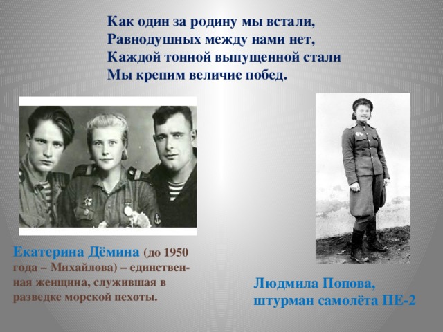 Как один за родину мы встали, Равнодушных между нами нет, Каждой тонной выпущенной стали Мы крепим величие побед.    Екатерина Дёмина (до 1950 года – Михайлова) – единствен- ная женщина, служившая в разведке морской пехоты. Людмила Попова, штурман самолёта ПЕ-2