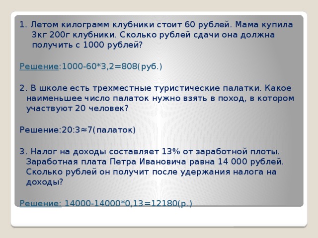 1. Летом килограмм клубники стоит 60 рублей. Мама купила 3кг 200г клубники. Сколько рублей сдачи она должна получить с 1000 рублей? Решение :1000-60*3,2=808(руб.) 2. В школе есть трехместные туристические палатки. Какое наименьшее число палаток нужно взять в поход, в котором участвуют 20 человек? Решение:20:3≈7(палаток) 3. Налог на доходы составляет 13% от заработной плоты. Заработная плата Петра Ивановича равна 14 000 рублей. Сколько рублей он получит после удержания налога на доходы? Решение: 14000-14000*0,13=12180(р.)