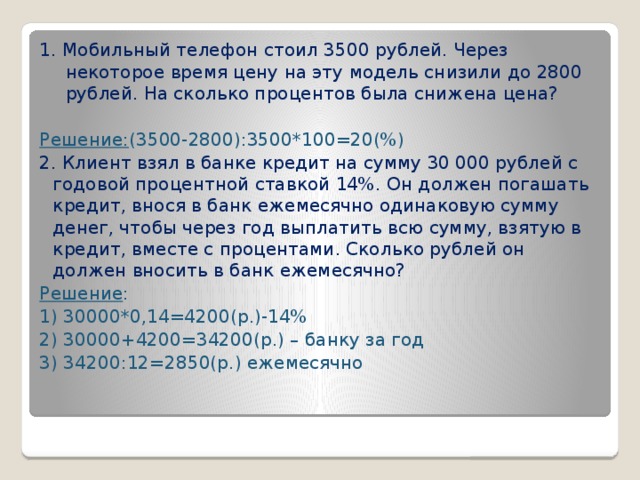 1. Мобильный телефон стоил 3500 рублей. Через некоторое время цену на эту модель снизили до 2800 рублей. На сколько процентов была снижена цена? Решение: (3500-2800):3500*100=20(%) 2. Клиент взял в банке кредит на сумму 30 000 рублей с годовой процентной ставкой 14%. Он должен погашать кредит, внося в банк ежемесячно одинаковую сумму денег, чтобы через год выплатить всю сумму, взятую в кредит, вместе с процентами. Сколько рублей он должен вносить в банк ежемесячно? Решение : 1) 30000*0,14=4200(р.)-14% 2) 30000+4200=34200(р.) – банку за год 3) 34200:12=2850(р.) ежемесячно