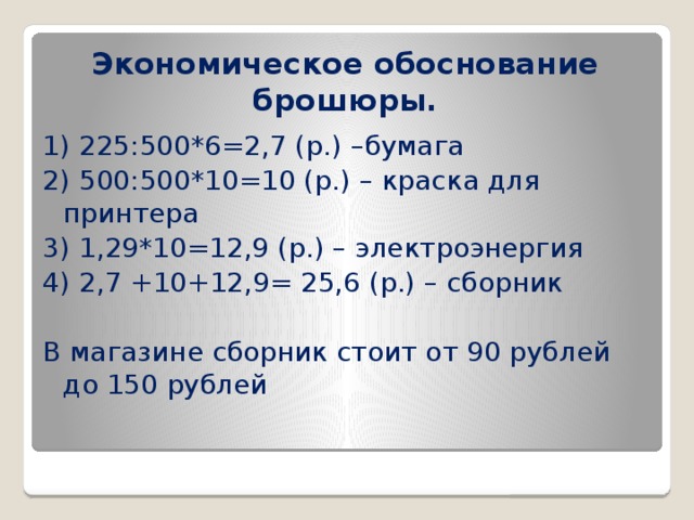 Экономическое обоснование брошюры. 1) 225:500*6=2,7 (р.) –бумага 2) 500:500*10=10 (р.) – краска для принтера 3) 1,29*10=12,9 (р.) – электроэнергия 4) 2,7 +10+12,9= 25,6 (р.) – сборник В магазине сборник стоит от 90 рублей до 150 рублей