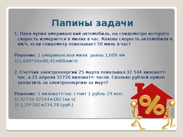 Папины задачи 1. Папа купил американский автомобиль, на спидометре которого скорость измеряется в милях в час. Какова скорость автомобиля в км/ч, если спидометр показывает 50 миль в час? Решение: 1 американская миля равна 1,609 км 1)1,609*50=80,45≈80(км/ч) 2. Счетчик электроэнергии 25 марта показывал 32 544 киловатт-час, а 25 апреля 32726 киловатт- часов. Сколько рублей нужно заплатить за электроэнергию за март? Решение: 1 киловатт-час стоит 1 рубль 29 коп. 1) 32726-32544=182 (кв.ч) 2) 1,29*182=234,78 (руб.)
