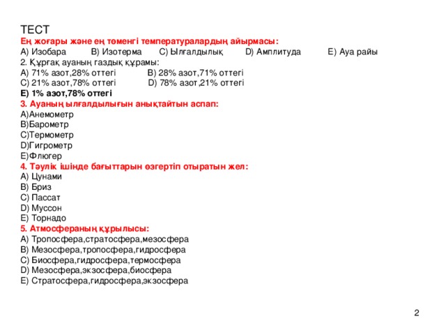 ТЕСТ Ең жоғары және ең төменгі температуралардың айырмасы:  A) Изобара B) Изотерма C) Ылғалдылық D) Амплитуда E) Ауа райы  2. Құрғақ ауаның газдық құрамы:  A) 71% азот,28% оттегі B) 28% азот,71% оттегі  C) 21% азот,78% оттегі D) 78% азот,21% оттегі  E) 1% азот,78% оттегі  3. Ауаның ылғалдылығын анықтайтын аспап:  A)Анемометр  B)Барометр  С)Термометр  D)Гигрометр  E)Флюгер  4. Тәулік ішінде бағыттарын өзгертіп отыратын жел:  A) Цунами  B) Бриз  C) Пассат  D) Муссон  E) Торнадо  5. Атмосфераның құрылысы:  A) Тропосфера,стратосфера,мезосфера  B) Мезосфера,тропосфера,гидросфера  C) Биосфера,гидросфера,термосфера  D) Мезосфера,экзосфера,биосфера  E) Стратосфера,гидросфера,экзосфера