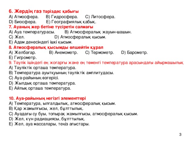 6. Жердің газ т әріздес қабығы  А) Атмосфера. В) Гидросфера. С) Литосфера.  D) Биосфера. Е) Географиялық қабық.  7. Ауаның жер бетіне түсіретін салмағы  А) Ауа температурасы. В) Атмосфералық жауын-шашын.  С) Жел. D) Атмосфералық қысым.  Е) Адам денесіндегі ішкі қысым.  8. Атмосфералық қысымды өлшейтін құрал  А) Желбағар. В) Анемометр. С) Термометр. D) Барометр.  Е) Гигрометр.  9. Тәулік ішіндегі ең жоғарғы және ең төменгі температура арасындағы айырмашылық  А) Тәуліктік орт аша температура.  В) Температура ауытқуының тәуліктік амплитудасы.  С) Ауа-райының өзгерісі.  D) Жылдық орташа температура.  Е) Айлық орташа температура.   10. Ауа-райыны ң негізгі элементтері  А) Температура, ылғалдылық, атмосфералық қысым.  В) Қар жамылғысы, жел, бұлттылық.  С) Ауадағы су буы, топырақ жамылғысы, атмосфералық қысым.  D) Жел, күн радиациясы, бұлттылық.  Е) Жел, ауа массалары, те ң із ағыстары.