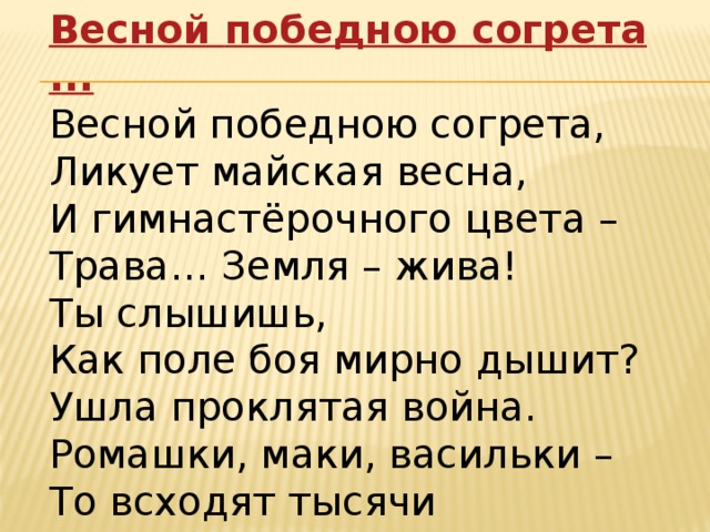 Весной победною согрета ... Весной победною согрета,  Ликует майская весна,  И гимнастёрочного цвета –  Трава… Земля – жива!  Ты слышишь,  Как поле боя мирно дышит?  Ушла проклятая война.  Ромашки, маки, васильки –  То всходят тысячи мальчишек…