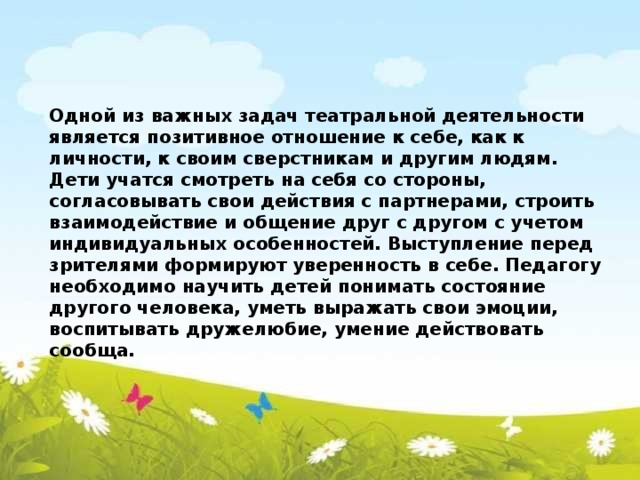 Одной из важных задач театральной деятельности является позитивное отношение к себе, как к личности, к своим сверстникам и другим людям. Дети учатся смотреть на себя со стороны, согласовывать свои действия с партнерами, строить взаимодействие и общение друг с другом с учетом индивидуальных особенностей. Выступление перед зрителями формируют уверенность в себе. Педагогу необходимо научить детей понимать состояние другого человека, уметь выражать свои эмоции, воспитывать дружелюбие, умение действовать сообща.