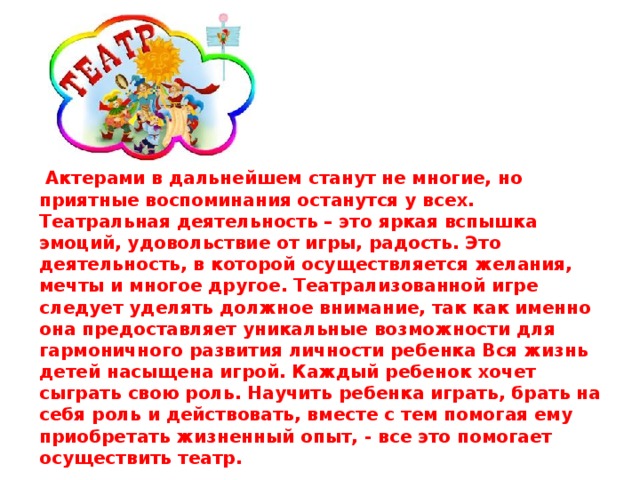 Актерами в дальнейшем станут не многие, но приятные воспоминания останутся у всех. Театральная деятельность – это яркая вспышка эмоций, удовольствие от игры, радость. Это деятельность, в которой осуществляется желания, мечты и многое другое. Театрализованной игре следует уделять должное внимание, так как именно она предоставляет уникальные возможности для гармоничного развития личности ребенка Вся жизнь детей насыщена игрой. Каждый ребенок хочет сыграть свою роль. Научить ребенка играть, брать на себя роль и действовать, вместе с тем помогая ему приобретать жизненный опыт, - все это помогает осуществить театр.