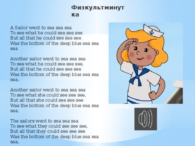 Физкультминутка A Sailor went to sea sea sea  To see what he could see see see  But all that he could see see see  Was the bottom of the deep blue sea sea sea   Another sailor went to sea sea sea  To see what he could see see see,  But all that he could see see see  Was the bottom of the deep blue sea sea sea.   Another sailor went to sea sea sea  To see what she could see see see,  But all that she could see see see  Was the bottom of the deep blue sea sea sea.   The sailors went to sea sea sea  To see what they could see see see,  But all that they could see see see  Was the bottom of the deep blue sea sea sea.