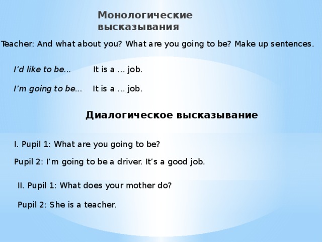 Монологические высказывания Teacher: And what about you? What are you going to be? Make up sentences. I’d like to be... It is a ... job.  I’m going to be... It is a ... job. Диалогическое высказывание I. Pupil 1: What are you going to be? Pupil 2: I’m going to be a driver. It’s a good job. II. Pupil 1: What does your mother do? Pupil 2: She is a teacher.