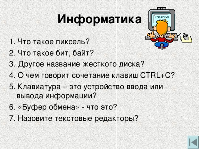 Информатика 1. Что такое пиксель? 2. Что такое бит, байт? 3. Другое название жесткого диска? 4. О чем говорит сочетание клавиш CTRL+C ? 5. Клавиатура – это устройство ввода или вывода информации? 6. «Буфер обмена» - что это? 7. Назовите текстовые редакторы?