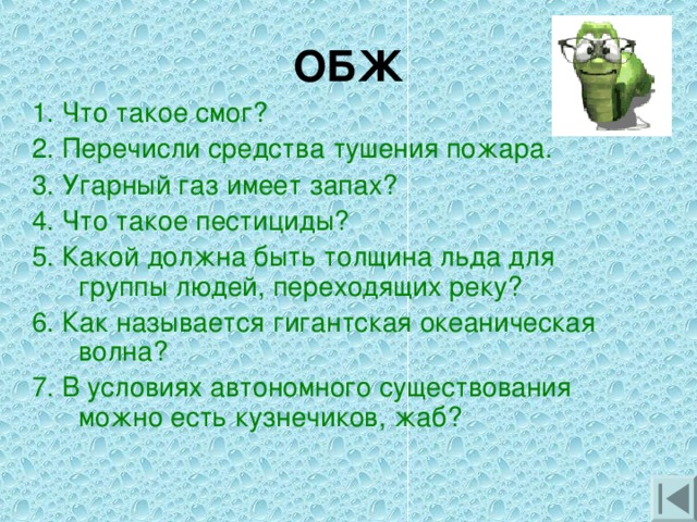 ОБЖ 1. Что такое смог? 2. Перечисли средства тушения пожара. 3. Угарный газ имеет запах? 4. Что такое пестициды? 5. Какой должна быть толщина льда для группы людей, переходящих реку? 6. Как называется гигантская океаническая волна? 7. В условиях автономного существования можно есть кузнечиков, жаб?