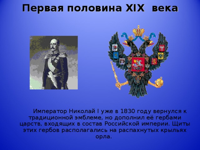 Первая половина XIX века    Император Николай I уже в 1830 году вернулся к традиционной эмблеме, но дополнил её гербами царств, входящих в состав Российской империи. Щиты этих гербов располагались на распахнутых крыльях орла.