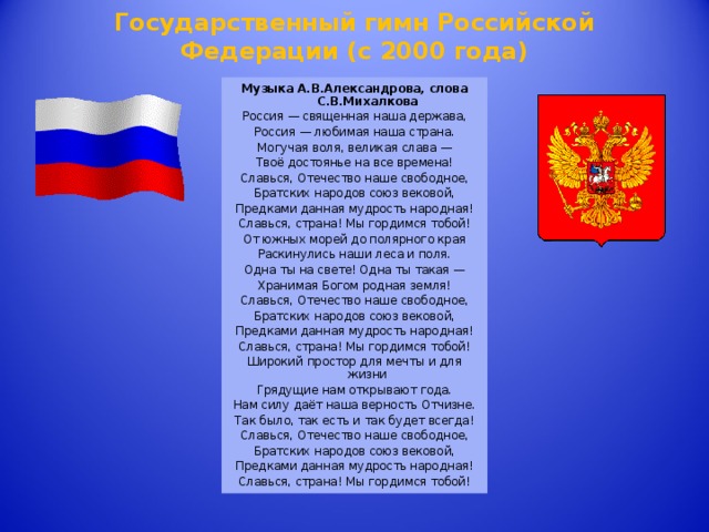 Государственный гимн Российской Федерации (с 2000 года)   Музыка А.В.Александрова, слова С.В.Михалкова Россия — священная наша держава, Россия — любимая наша страна. Могучая воля, великая слава — Твоё достоянье на все времена! Славься, Отечество наше свободное, Братских народов союз вековой, Предками данная мудрость народная! Славься, страна! Мы гордимся тобой! От южных морей до полярного края Раскинулись наши леса и поля. Одна ты на свете! Одна ты такая — Хранимая Богом родная земля! Славься, Отечество наше свободное, Братских народов союз вековой, Предками данная мудрость народная! Славься, страна! Мы гордимся тобой! Широкий простор для мечты и для жизни Грядущие нам открывают года. Нам силу даёт наша верность Отчизне. Так было, так есть и так будет всегда! Славься, Отечество наше свободное, Братских народов союз вековой, Предками данная мудрость народная! Славься, страна! Мы гордимся тобой!