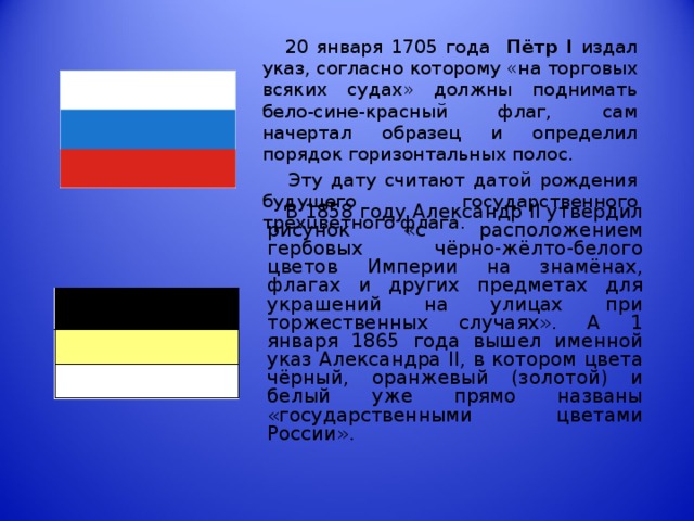 20 января 1705 года Пётр I  издал указ, согласно которому «на торговых всяких судах» должны поднимать бело-сине-красный флаг, сам начертал образец и определил порядок горизонтальных полос.  Эту дату считают датой рождения будущего государственного трехцветного флага.  В 1858 году Александр II утвердил рисунок «с расположением гербовых чёрно-жёлто-белого цветов Империи на знамёнах, флагах и других предметах для украшений на улицах при торжественных случаях». А 1 января 1865 года вышел именной указ Александра II , в котором цвета чёрный, оранжевый (золотой) и белый уже прямо названы «государственными цветами России».