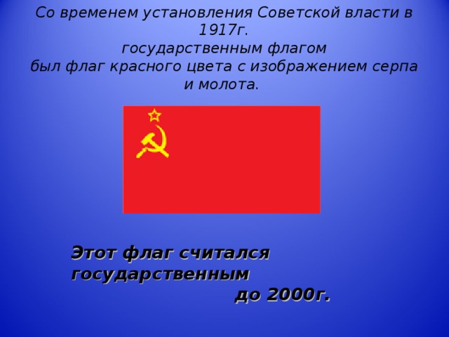 Со временем установления Советской власти в 1917г.  государственным флагом  был флаг красного цвета с изображением серпа и молота.   Этот флаг считался государственным  до 2000г.