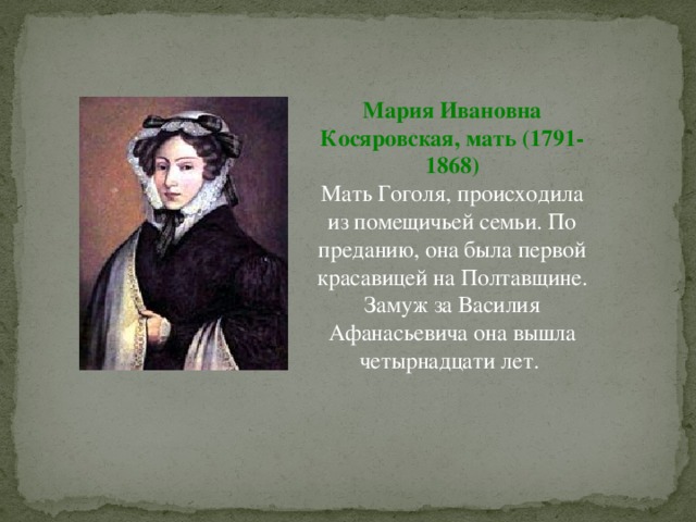 Мария Ивановна Косяровская, мать (1791-1868) Мать Гоголя, происходила из помещичьей семьи. По преданию, она была первой красавицей на Полтавщине. Замуж за Василия Афанасьевича она вышла четырнадцати лет. 