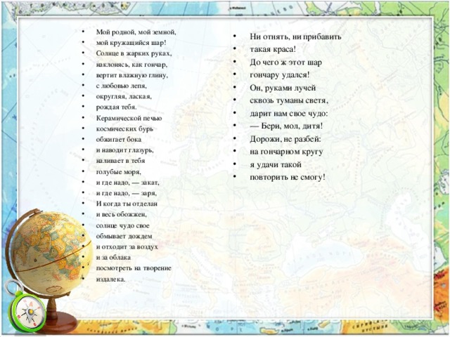 Мой родной, мой земной, мой кружащийся шар! Солнце в жарких руках, наклонясь, как гончар, вертит влажную глину, с любовью лепя, округляя, лаская, рождая тебя. Керамической печью космических бурь обжигает бока и наводит глазурь, наливает в тебя голубые моря, и где надо, — закат, и где надо, — заря, И когда ты отделан и весь обожжен, солнце чудо свое обмывает дождем и отходит за воздух и за облака посмотреть на творение издалека. Ни отнять, ни прибавить такая краса! До чего ж этот шар гончару удался! Он, руками лучей сквозь туманы светя, дарит нам свое чудо: —  Бери, мол, дитя! Дорожи, не разбей: на гончарном кругу я удачи такой повторить не смогу!