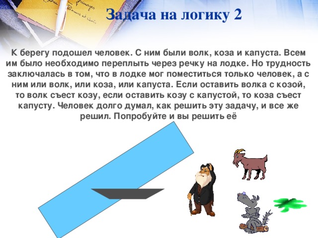 Задача на логику 2 К берегу подошел человек. С ним были волк, коза и капуста. Всем им было необходимо переплыть через речку на лодке. Но трудность заключалась в том, что в лодке мог поместиться только человек, а с ним или волк, или коза, или капуста. Если оставить волка с козой, то волк съест козу, если оставить козу с капустой, то коза съест капусту. Человек долго думал, как решить эту задачу, и все же решил. Попробуйте и вы решить её