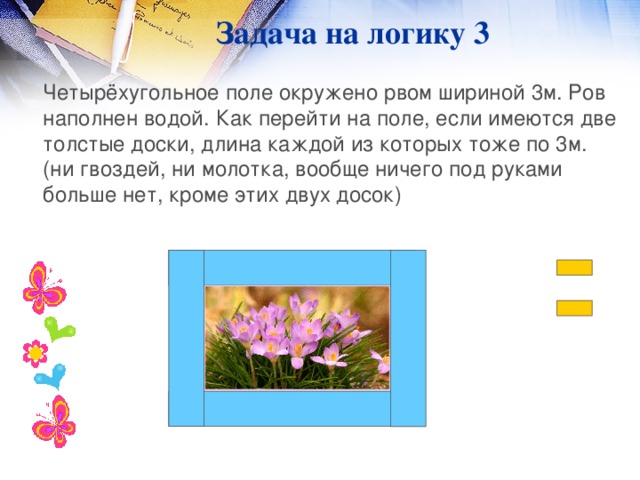 Задача на логику 3  Четырёхугольное поле окружено рвом шириной 3м. Ров наполнен водой. Как перейти на поле, если имеются две толстые доски, длина каждой из которых тоже по 3м. (ни гвоздей, ни молотка, вообще ничего под руками больше нет, кроме этих двух досок)