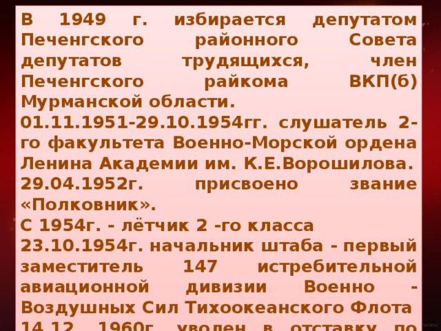 В 1949 г. избирается депутатом Печенгского районного Совета депутатов трудящихся, член Печенгского райкома ВКП(б) Мурманской области. 01.11.1951-29.10.1954гг. слушатель 2-го факультета Военно-Морской ордена Ленина Академии им. К.Е.Ворошилова. 29.04.1952г. присвоено звание «Полковник». С 1954г. - лётчик 2 -го класса 23.10.1954г. начальник штаба - первый заместитель 147 истребительной авиационной дивизии Военно - Воздушных Сил Тихоокеанского Флота 14.12. 1960г. уволен в отставку по состоянию здоровья.  Выслуга лет: календарная- 19лет 4 месяца, льготная 27 лет 4 месяца. С 15 марта 1943г. по 9 мая 1945г.