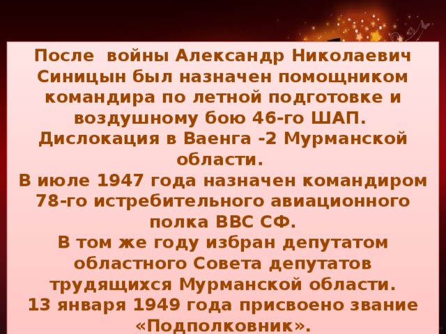 После войны Александр Николаевич Синицын был назначен помощником командира по летной подготовке и воздушному бою 46-го ШАП. Дислокация в Ваенга -2 Мурманской области. В июле 1947 года назначен командиром 78-го истребительного авиационного полка ВВС СФ. В том же году избран депутатом областного Совета депутатов трудящихся Мурманской области. 13 января 1949 года присвоено звание «Подполковник». 9 ноября 1949 года назначен командиром 78-го ИАП ВВС СФ